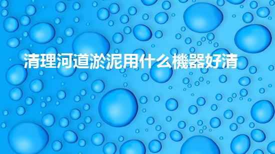 清理河道淤泥用什么機器好清淤工程技術(shù)革新：如何提升施工效率與安全性？